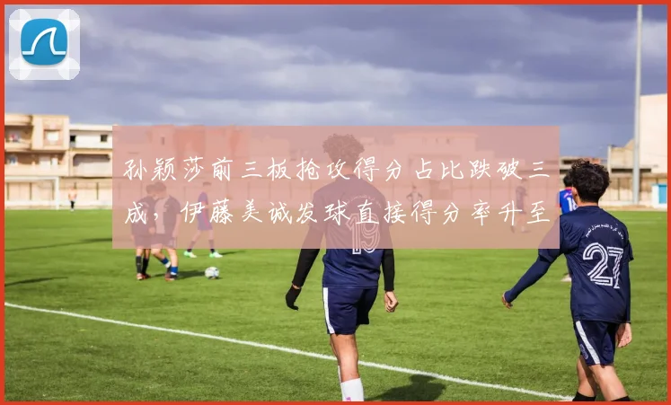 孙颖莎前三板抢攻得分占比跌破三成，伊藤美诚发球直接得分率升至11%