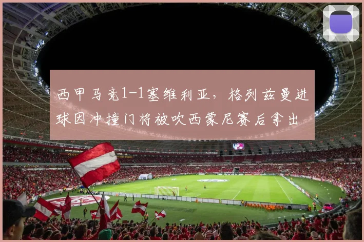 西甲马竞1-1塞维利亚，格列兹曼进球因冲撞门将被吹西蒙尼赛后拿出规则书抗议