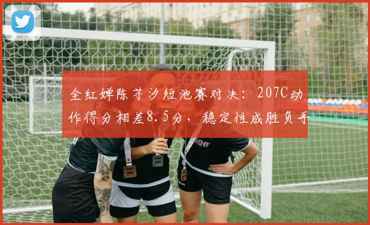 全红婵陈芋汐短池赛对决：207C动作得分相差8.5分，稳定性成胜负手