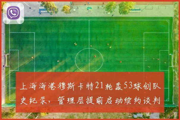上海海港穆斯卡特21轮轰53球创队史纪录，管理层提前启动续约谈判