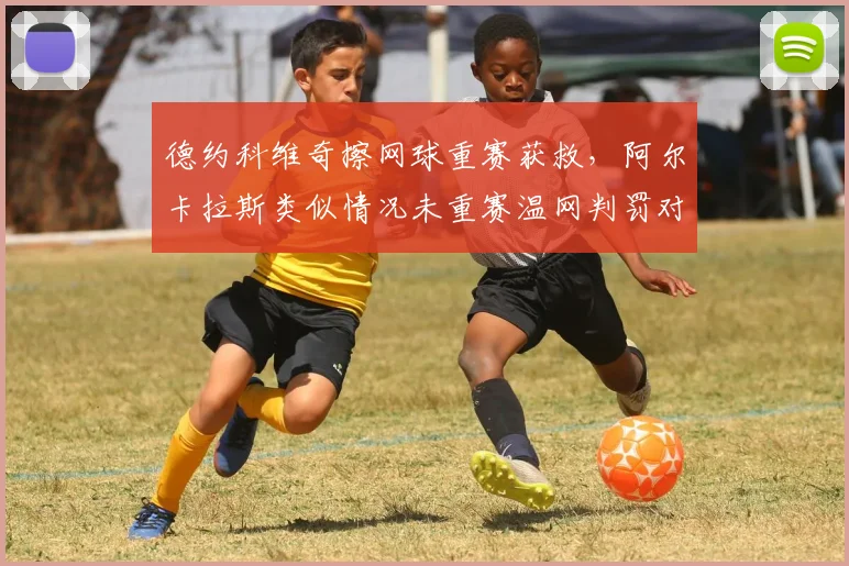 德约科维奇擦网球重赛获救，阿尔卡拉斯类似情况未重赛温网判罚对比