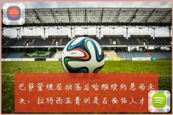 巴萨管理层动荡后哈维续约悬而未决，拉玛西亚青训是否面临人才流失危机？