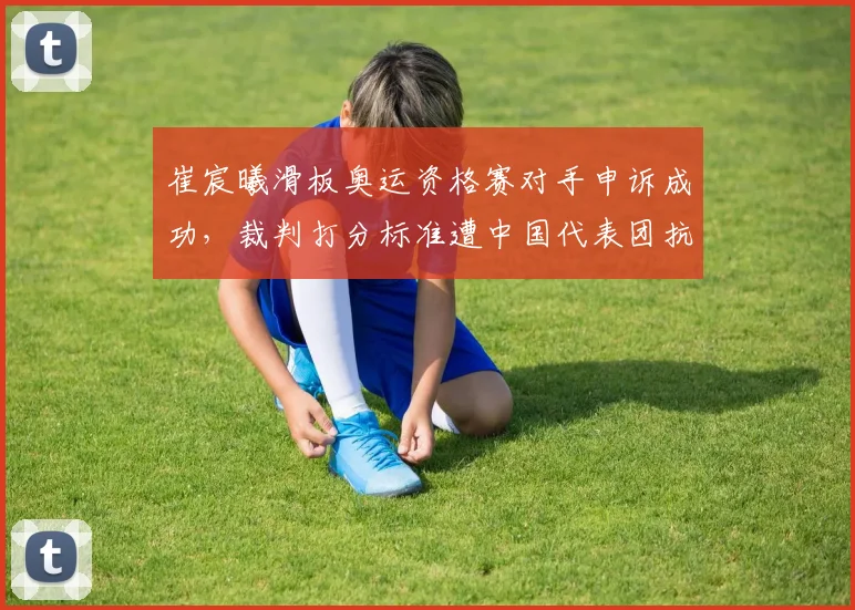 崔宸曦滑板奥运资格赛对手申诉成功，裁判打分标准遭中国代表团抗议