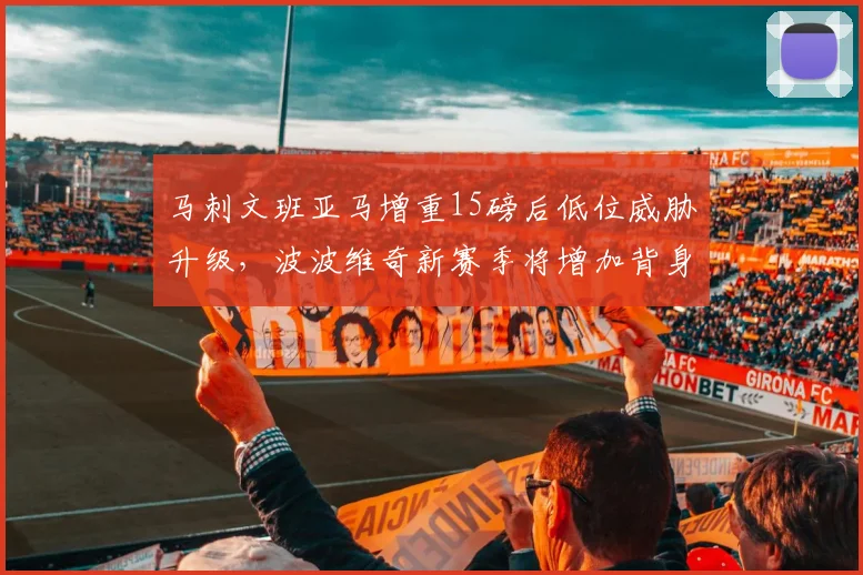 马刺文班亚马增重15磅后低位威胁升级，波波维奇新赛季将增加背身战术