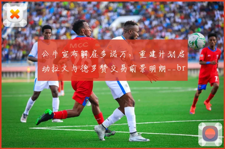 公牛宣布解雇多诺万，重建计划启动拉文与德罗赞交易前景明朗__br_